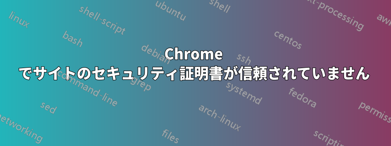 Chrome でサイトのセキュリティ証明書が信頼されていません