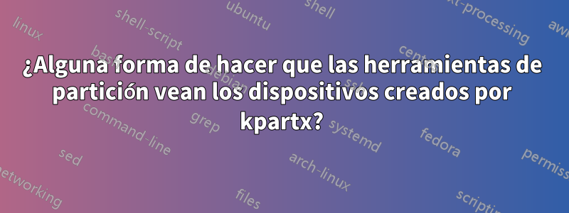 ¿Alguna forma de hacer que las herramientas de partición vean los dispositivos creados por kpartx?