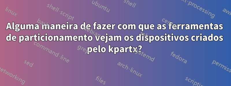 Alguma maneira de fazer com que as ferramentas de particionamento vejam os dispositivos criados pelo kpartx?