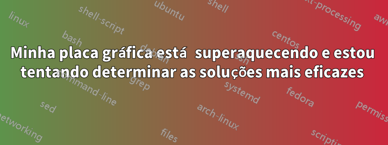 Minha placa gráfica está superaquecendo e estou tentando determinar as soluções mais eficazes