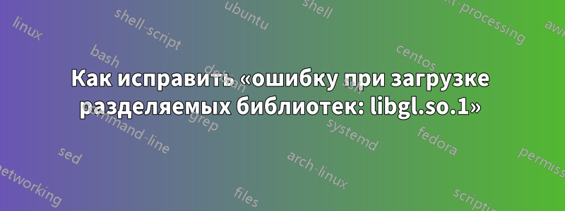 Как исправить «ошибку при загрузке разделяемых библиотек: libgl.so.1»