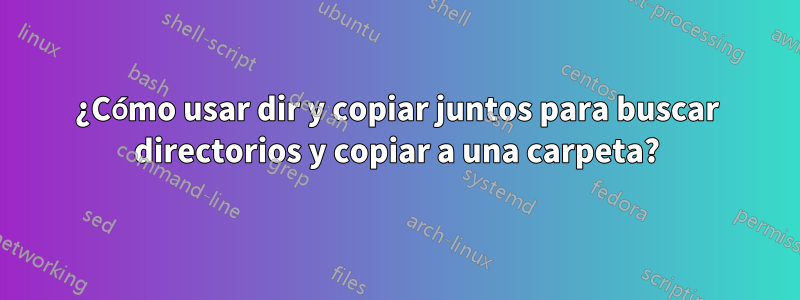 ¿Cómo usar dir y copiar juntos para buscar directorios y copiar a una carpeta?