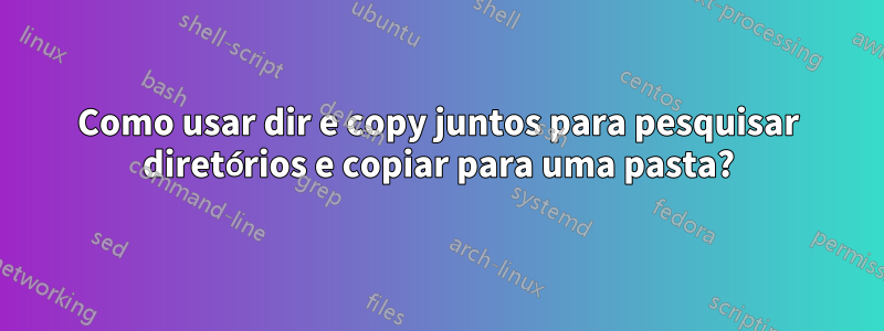 Como usar dir e copy juntos para pesquisar diretórios e copiar para uma pasta?