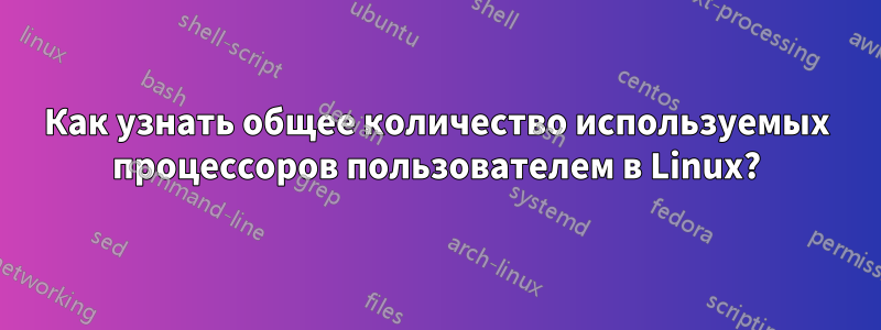 Как узнать общее количество используемых процессоров пользователем в Linux?