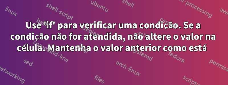 Use 'if' para verificar uma condição. Se a condição não for atendida, não altere o valor na célula. Mantenha o valor anterior como está