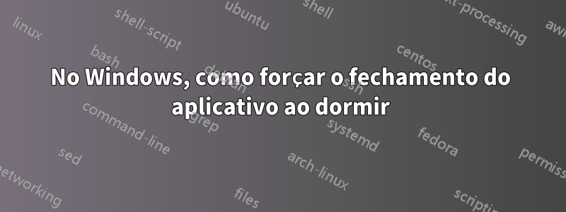 No Windows, como forçar o fechamento do aplicativo ao dormir
