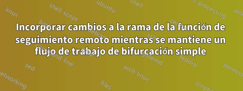 Incorporar cambios a la rama de la función de seguimiento remoto mientras se mantiene un flujo de trabajo de bifurcación simple
