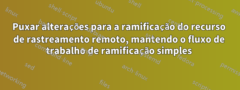 Puxar alterações para a ramificação do recurso de rastreamento remoto, mantendo o fluxo de trabalho de ramificação simples
