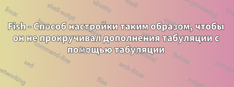 Fish - Способ настройки таким образом, чтобы он не прокручивал дополнения табуляции с помощью табуляции