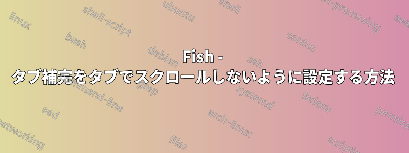 Fish - タブ補完をタブでスクロールしないように設定する方法