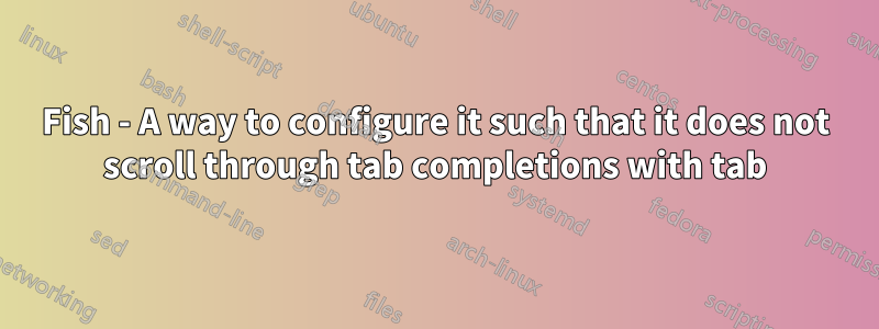 Fish - A way to configure it such that it does not scroll through tab completions with tab