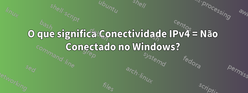 O que significa Conectividade IPv4 = Não Conectado no Windows?