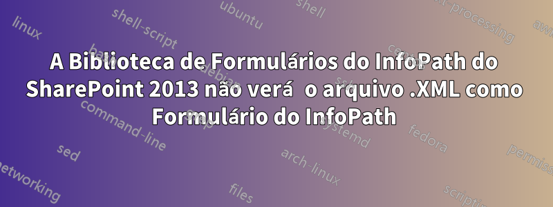 A Biblioteca de Formulários do InfoPath do SharePoint 2013 não verá o arquivo .XML como Formulário do InfoPath