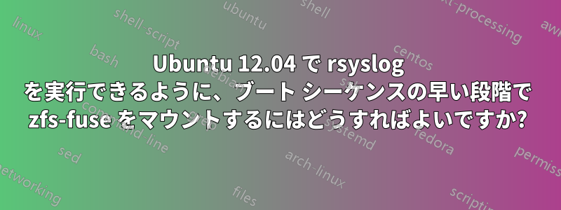 Ubuntu 12.04 で rsyslog を実行できるように、ブート シーケンスの早い段階で zfs-fuse をマウントするにはどうすればよいですか?