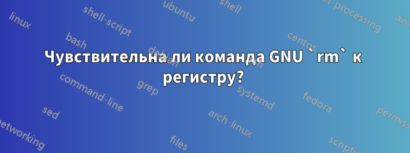 Чувствительна ли команда GNU `rm` к регистру?