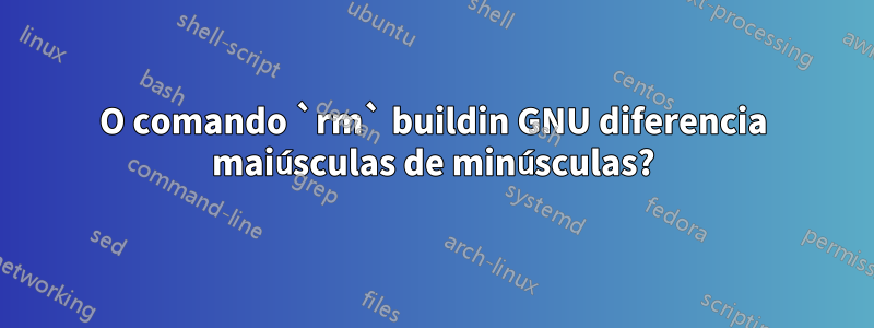 O comando `rm` buildin GNU diferencia maiúsculas de minúsculas?