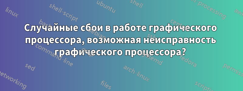 Случайные сбои в работе графического процессора, возможная неисправность графического процессора?