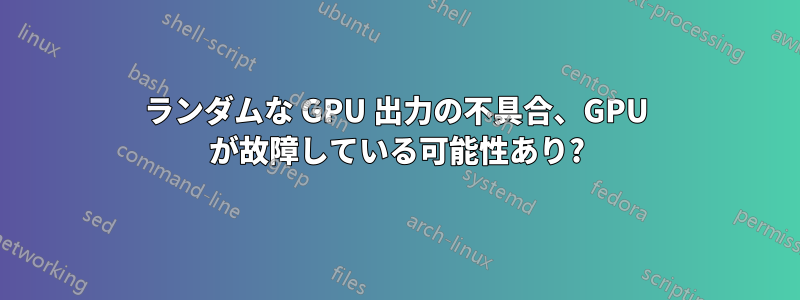 ランダムな GPU 出力の不具合、GPU が故障している可能性あり?