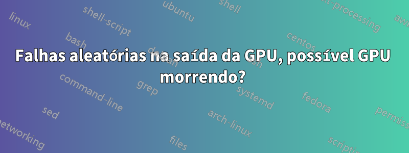 Falhas aleatórias na saída da GPU, possível GPU morrendo?