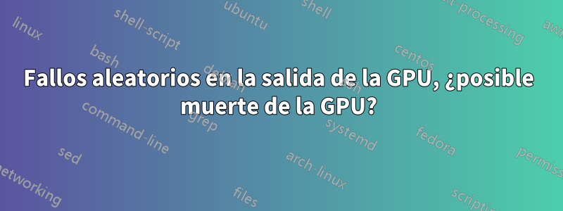Fallos aleatorios en la salida de la GPU, ¿posible muerte de la GPU?
