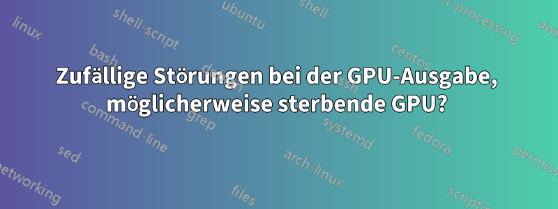 Zufällige Störungen bei der GPU-Ausgabe, möglicherweise sterbende GPU?