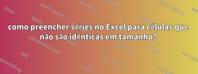 como preencher séries no Excel para células que não são idênticas em tamanho?