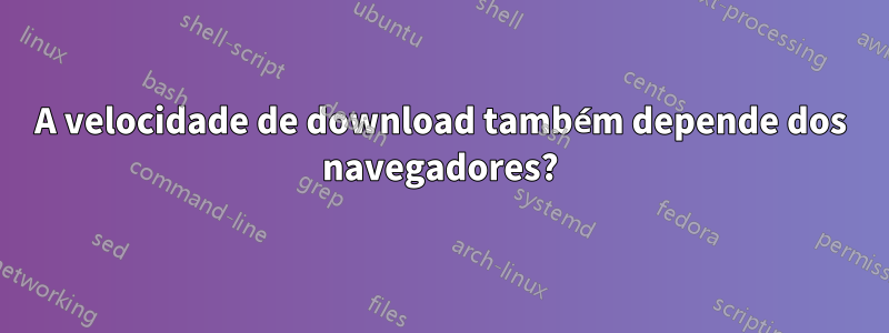 A velocidade de download também depende dos navegadores?