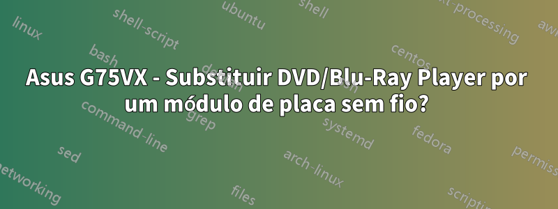 Asus G75VX - Substituir DVD/Blu-Ray Player por um módulo de placa sem fio?