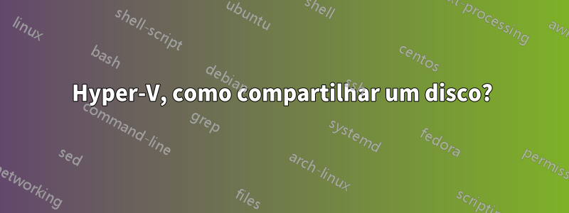 Hyper-V, como compartilhar um disco?