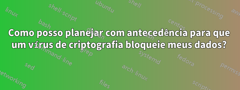 Como posso planejar com antecedência para que um vírus de criptografia bloqueie meus dados?