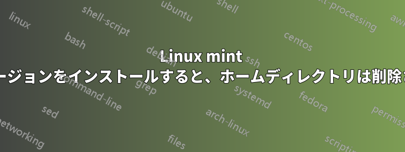 Linux mint の新しいバージョンをインストールすると、ホームディレクトリは削除されますか?