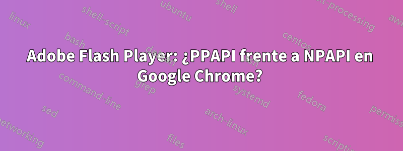 Adobe Flash Player: ¿PPAPI frente a NPAPI en Google Chrome?