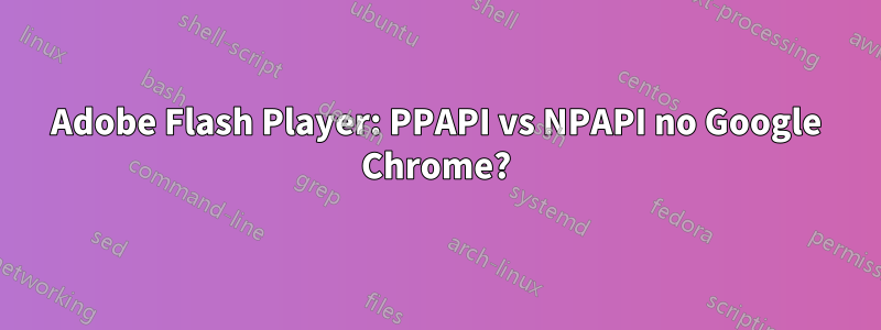 Adobe Flash Player: PPAPI vs NPAPI no Google Chrome?