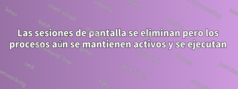 Las sesiones de pantalla se eliminan pero los procesos aún se mantienen activos y se ejecutan