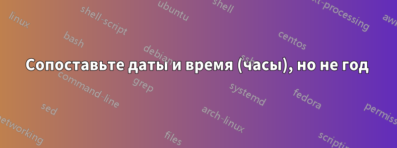 Сопоставьте даты и время (часы), но не год