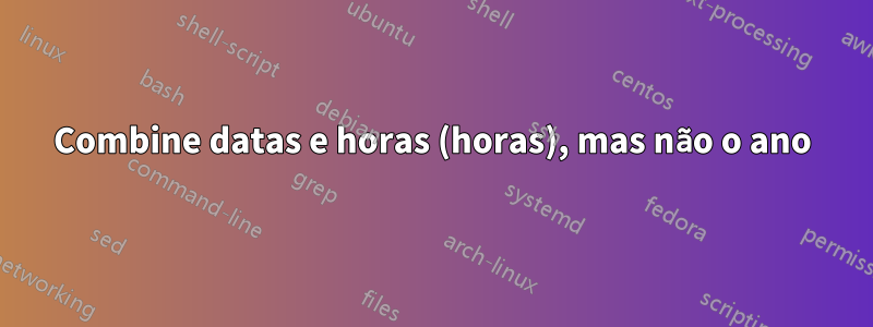 Combine datas e horas (horas), mas não o ano