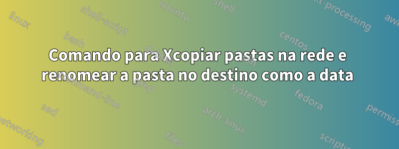 Comando para Xcopiar pastas na rede e renomear a pasta no destino como a data