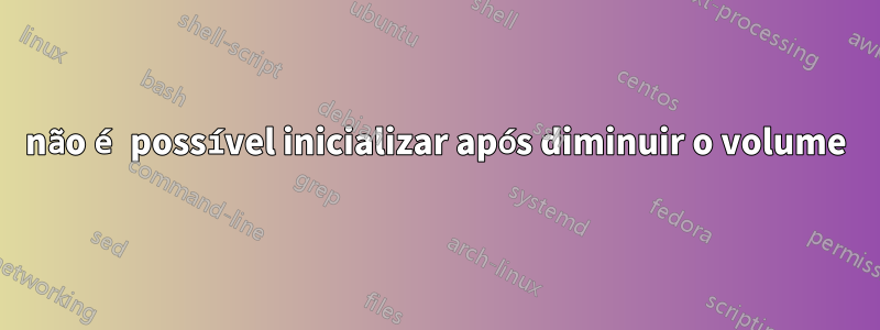 não é possível inicializar após diminuir o volume
