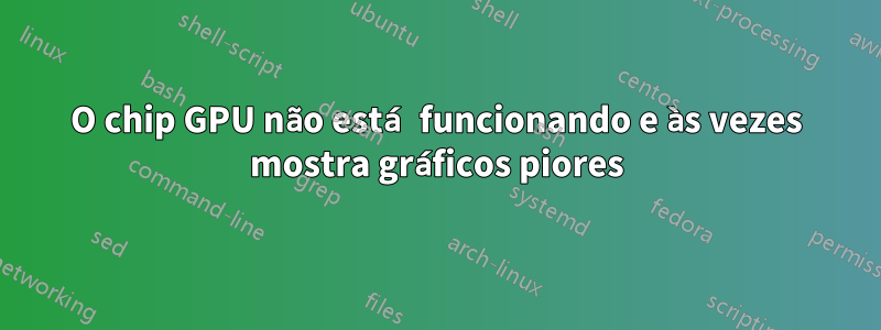 O chip GPU não está funcionando e às vezes mostra gráficos piores
