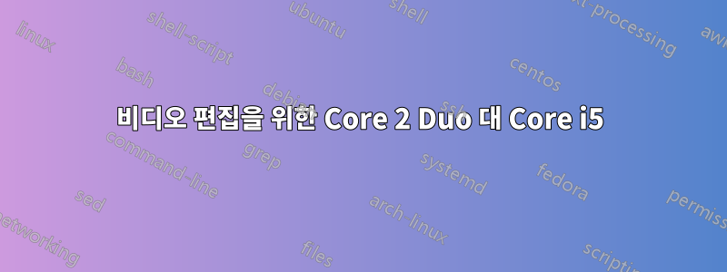 비디오 편집을 위한 Core 2 Duo 대 Core i5