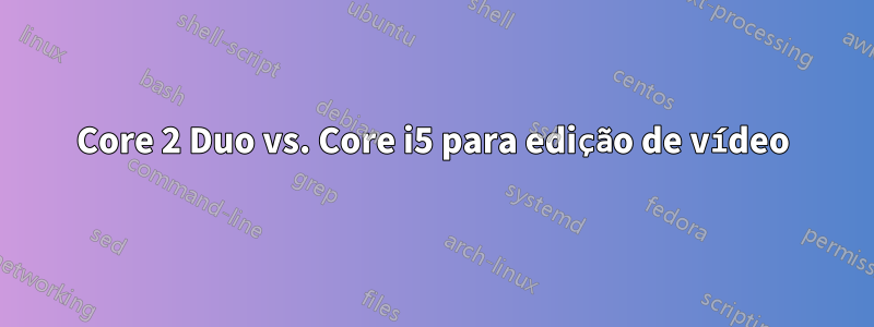 Core 2 Duo vs. Core i5 para edição de vídeo