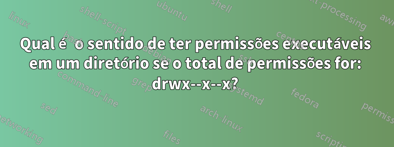 Qual é o sentido de ter permissões executáveis ​​em um diretório se o total de permissões for: drwx--x--x?