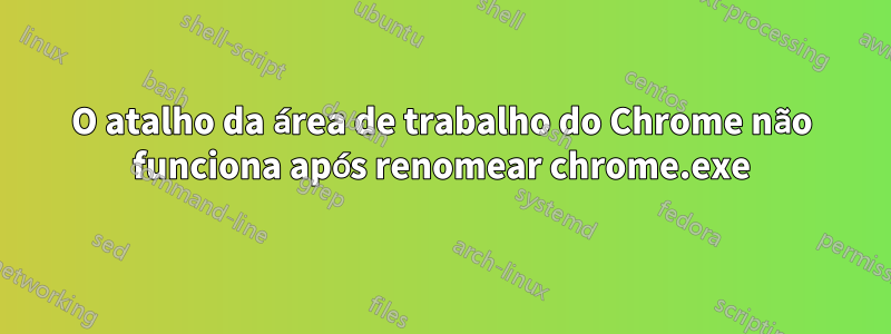 O atalho da área de trabalho do Chrome não funciona após renomear chrome.exe