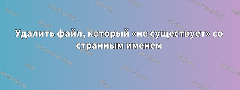 Удалить файл, который «не существует» со странным именем