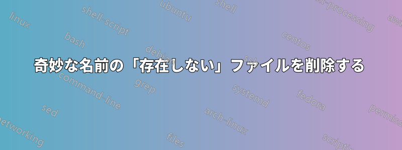 奇妙な名前の「存在しない」ファイルを削除する