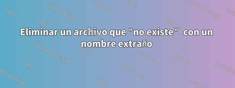 Eliminar un archivo que "no existe" con un nombre extraño