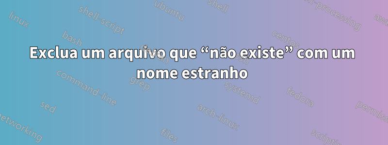Exclua um arquivo que “não existe” com um nome estranho