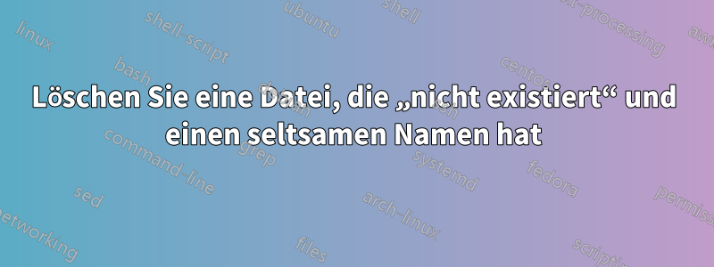 Löschen Sie eine Datei, die „nicht existiert“ und einen seltsamen Namen hat
