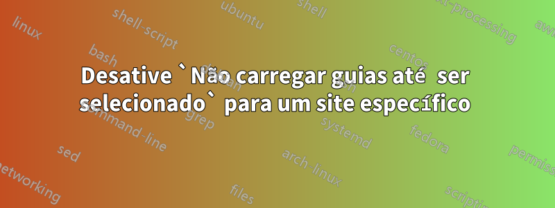 Desative `Não carregar guias até ser selecionado` para um site específico