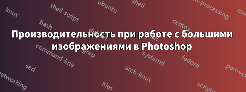 Производительность при работе с большими изображениями в Photoshop